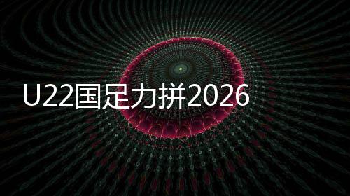 U22国足力拼2026年U23亚洲杯正赛资格